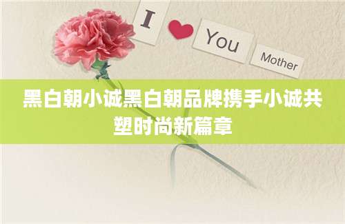 黑白朝小诚黑白朝品牌携手小诚共塑时尚新篇章