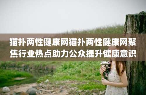 猫扑两性健康网猫扑两性健康网聚焦行业热点助力公众提升健康意识