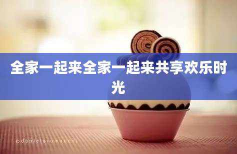 全家一起来全家一起来共享欢乐时光