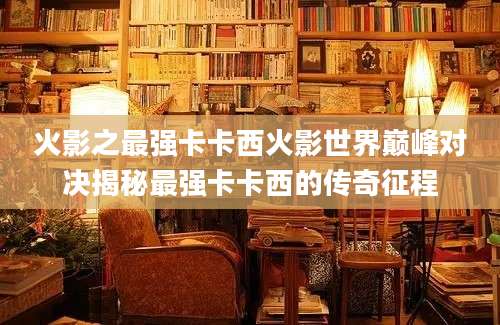 火影之最强卡卡西火影世界巅峰对决揭秘最强卡卡西的传奇征程
