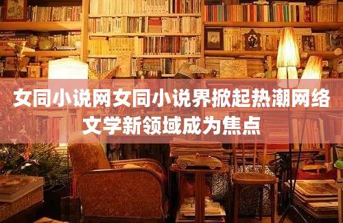 女同小说网女同小说界掀起热潮网络文学新领域成为焦点