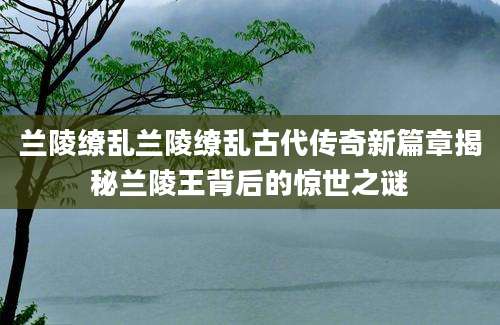 兰陵缭乱兰陵缭乱古代传奇新篇章揭秘兰陵王背后的惊世之谜