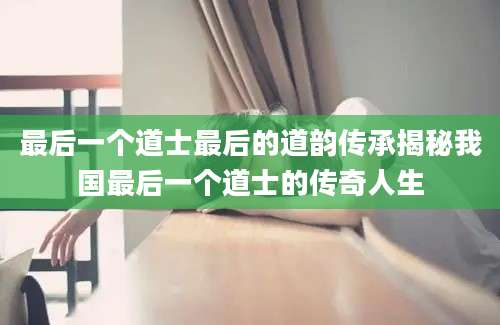 最后一个道士最后的道韵传承揭秘我国最后一个道士的传奇人生