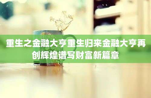 重生之金融大亨重生归来金融大亨再创辉煌谱写财富新篇章