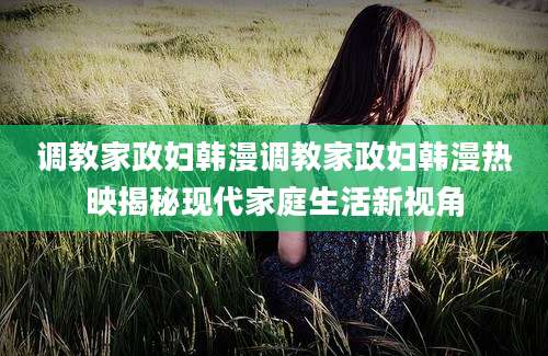 调教家政妇韩漫调教家政妇韩漫热映揭秘现代家庭生活新视角