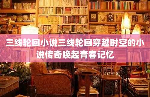 三线轮回小说三线轮回穿越时空的小说传奇唤起青春记忆