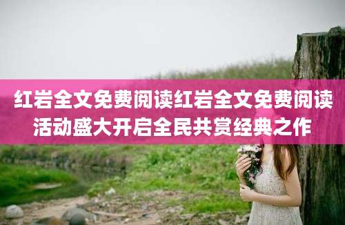 红岩全文免费阅读红岩全文免费阅读活动盛大开启全民共赏经典之作