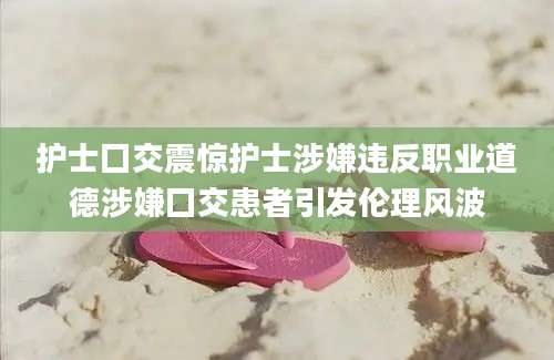 护士囗交震惊护士涉嫌违反职业道德涉嫌囗交患者引发伦理风波