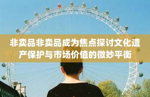 非卖品非卖品成为焦点探讨文化遗产保护与市场价值的微妙平衡