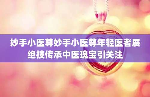 妙手小医尊妙手小医尊年轻医者展绝技传承中医瑰宝引关注