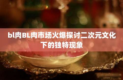 bl肉BL肉市场火爆探讨二次元文化下的独特现象