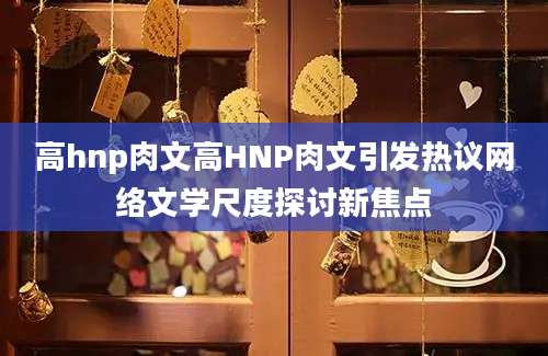 高hnp肉文高HNP肉文引发热议网络文学尺度探讨新焦点
