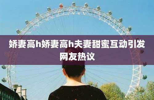 娇妻高h娇妻高h夫妻甜蜜互动引发网友热议