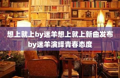 想上就上by迷羊想上就上新曲发布by迷羊演绎青春态度