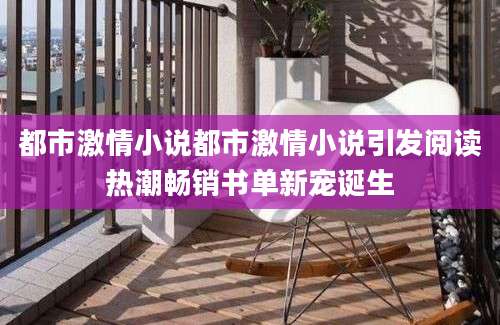 都市激情小说都市激情小说引发阅读热潮畅销书单新宠诞生