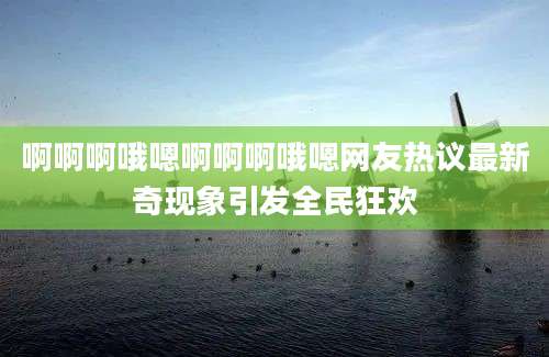 啊啊啊哦嗯啊啊啊哦嗯网友热议最新奇现象引发全民狂欢