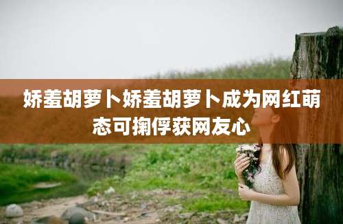 娇羞胡萝卜娇羞胡萝卜成为网红萌态可掬俘获网友心