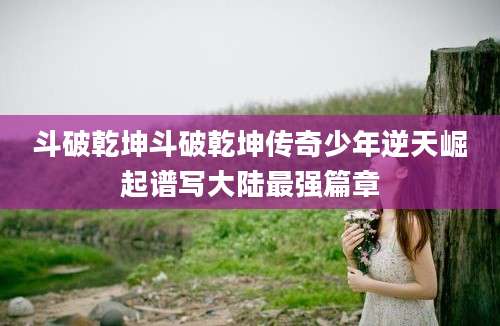 斗破乾坤斗破乾坤传奇少年逆天崛起谱写大陆最强篇章