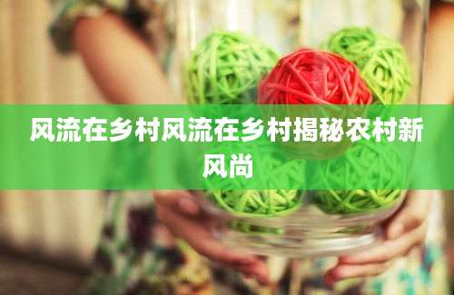 风流在乡村风流在乡村揭秘农村新风尚