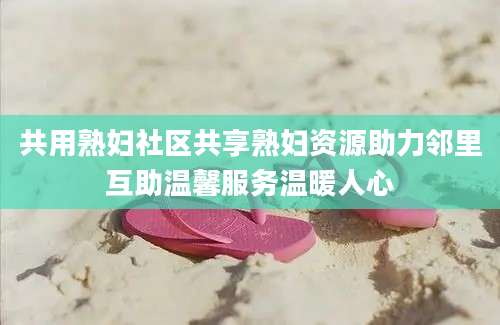共用熟妇社区共享熟妇资源助力邻里互助温馨服务温暖人心