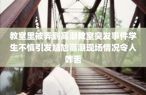 教室里被弄到高潮教室突发事件学生不慎引发尴尬高潮现场情况令人咋舌