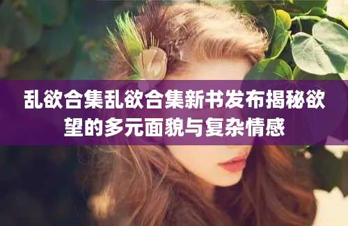 乱欲合集乱欲合集新书发布揭秘欲望的多元面貌与复杂情感
