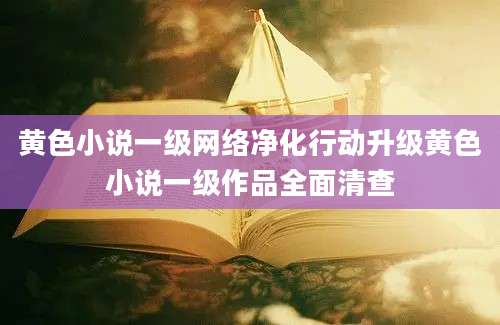 黄色小说一级网络净化行动升级黄色小说一级作品全面清查