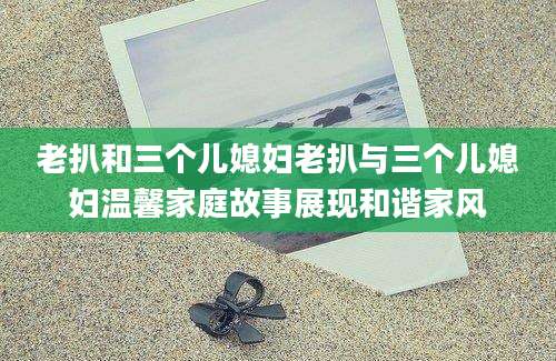 老扒和三个儿媳妇老扒与三个儿媳妇温馨家庭故事展现和谐家风