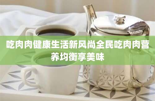 吃肉肉健康生活新风尚全民吃肉肉营养均衡享美味