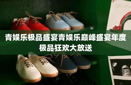 青娱乐极品盛宴青娱乐巅峰盛宴年度极品狂欢大放送