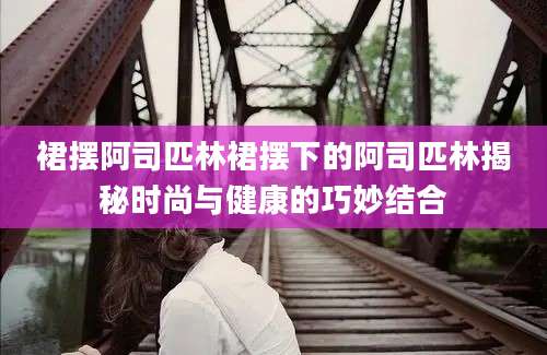 裙摆阿司匹林裙摆下的阿司匹林揭秘时尚与健康的巧妙结合