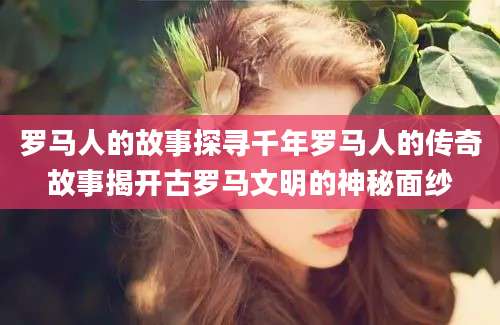 罗马人的故事探寻千年罗马人的传奇故事揭开古罗马文明的神秘面纱