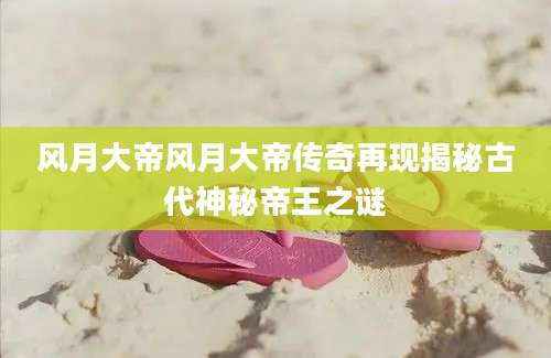风月大帝风月大帝传奇再现揭秘古代神秘帝王之谜