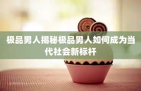 极品男人揭秘极品男人如何成为当代社会新标杆