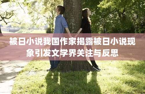 被日小说我国作家揭露被日小说现象引发文学界关注与反思