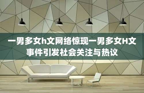 一男多女h文网络惊现一男多女H文事件引发社会关注与热议