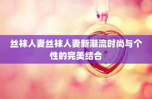 丝袜人妻丝袜人妻新潮流时尚与个性的完美结合