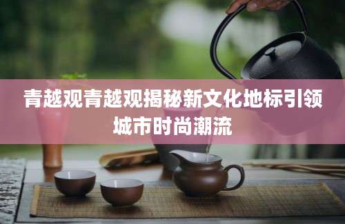 青越观青越观揭秘新文化地标引领城市时尚潮流