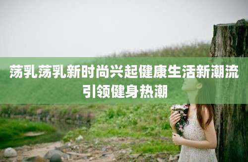 荡乳荡乳新时尚兴起健康生活新潮流引领健身热潮