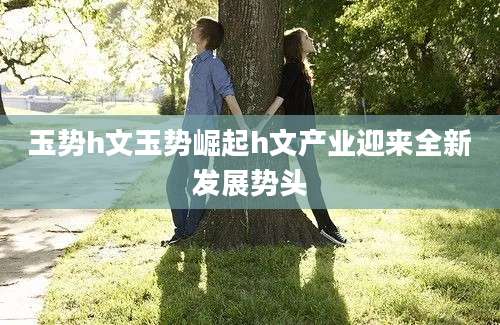 玉势h文玉势崛起h文产业迎来全新发展势头