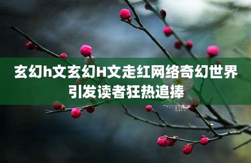 玄幻h文玄幻H文走红网络奇幻世界引发读者狂热追捧