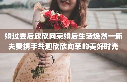 婚过去后欣欣向荣婚后生活焕然一新夫妻携手共迎欣欣向荣的美好时光