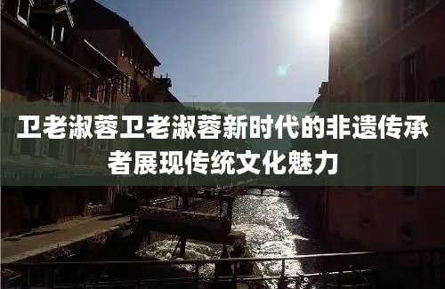卫老淑蓉卫老淑蓉新时代的非遗传承者展现传统文化魅力