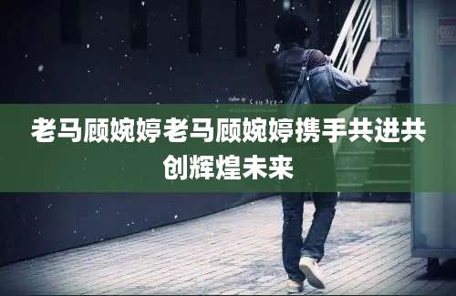 老马顾婉婷老马顾婉婷携手共进共创辉煌未来