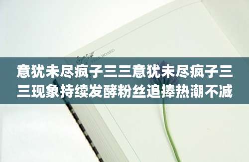 意犹未尽疯子三三意犹未尽疯子三三现象持续发酵粉丝追捧热潮不减