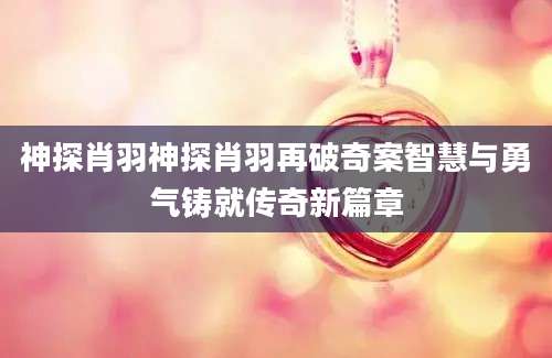 神探肖羽神探肖羽再破奇案智慧与勇气铸就传奇新篇章