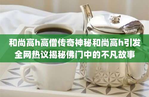 和尚高h高僧传奇神秘和尚高h引发全网热议揭秘佛门中的不凡故事