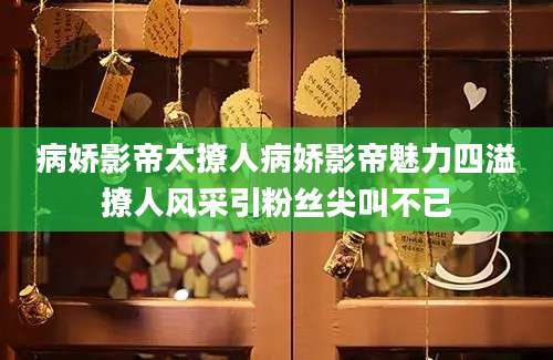 病娇影帝太撩人病娇影帝魅力四溢撩人风采引粉丝尖叫不已