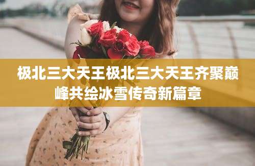 极北三大天王极北三大天王齐聚巅峰共绘冰雪传奇新篇章
