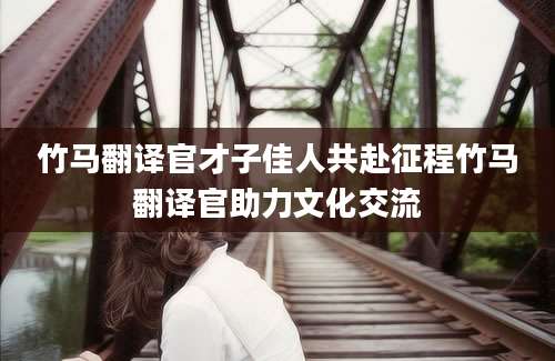 竹马翻译官才子佳人共赴征程竹马翻译官助力文化交流